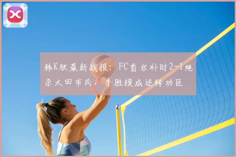 韩K联最新战报：FC首尔补时2-1绝杀大田市民，李胜模成逆转功臣