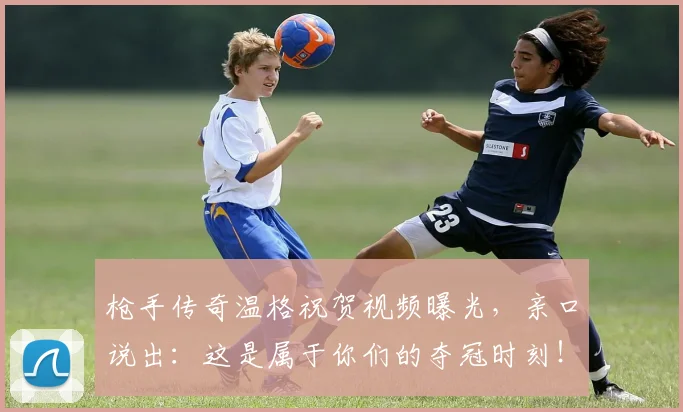 枪手传奇温格祝贺视频曝光,亲口说出:这是属于你们的夺冠时刻!
