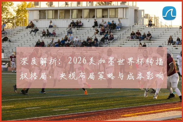 深度解析：2026美加墨世界杯转播权格局，央视布局策略与成本影响