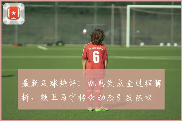 最新足球热评：凯恩失点全过程解析，铁卫马宁转会动态引发热议